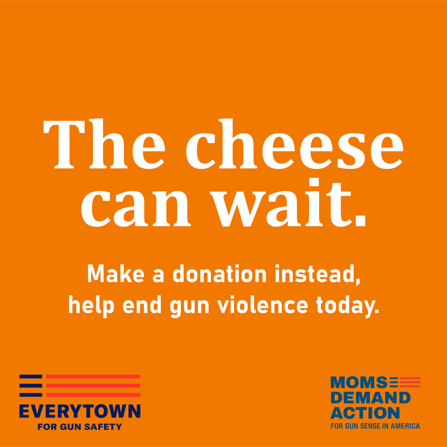 orange square with the headline 'the cheese can wait - make a donation instead, help end gun violence today' with the everytown for gun safety logo and the moms demand action logo